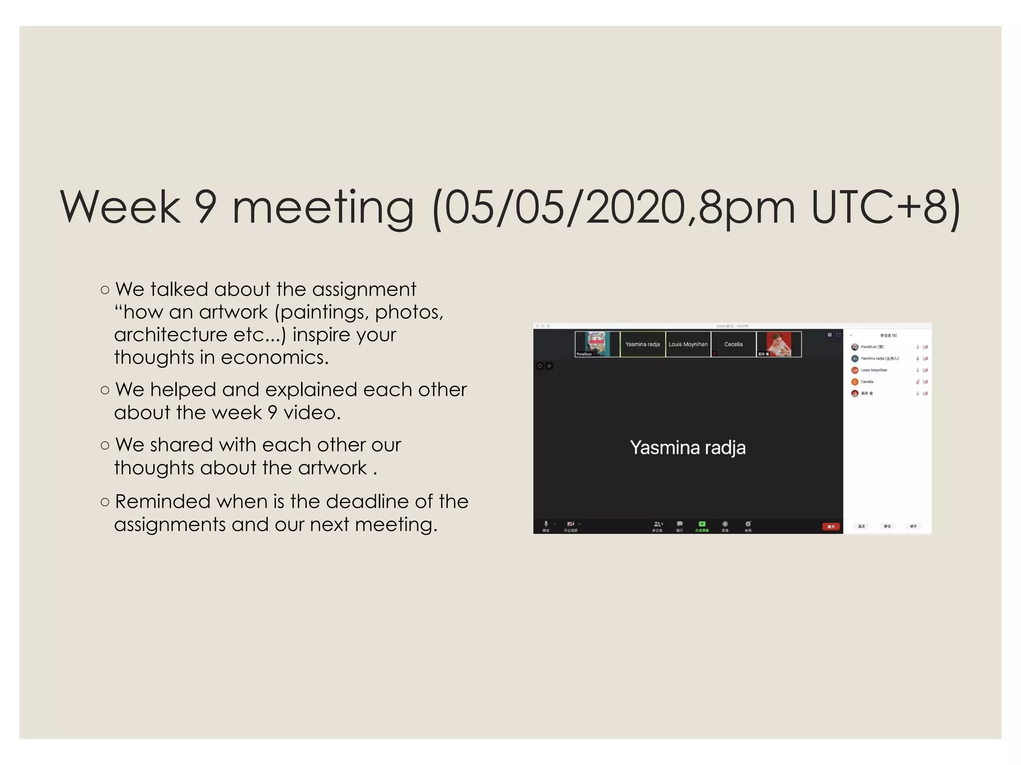 Week 9 meeting (05/05/2020,8pm UTC+8)
◦ We talked about the assignment
“how an artwork (paintings, photos,
architecture etc...) inspire your
thoughts in economics.
◦ We helped and explained each other
about the week 9 video.
◦ We shared with each other our
thoughts about the artwork .
◦ Reminded when is the deadline of the
assignments and our next meeting.
 
