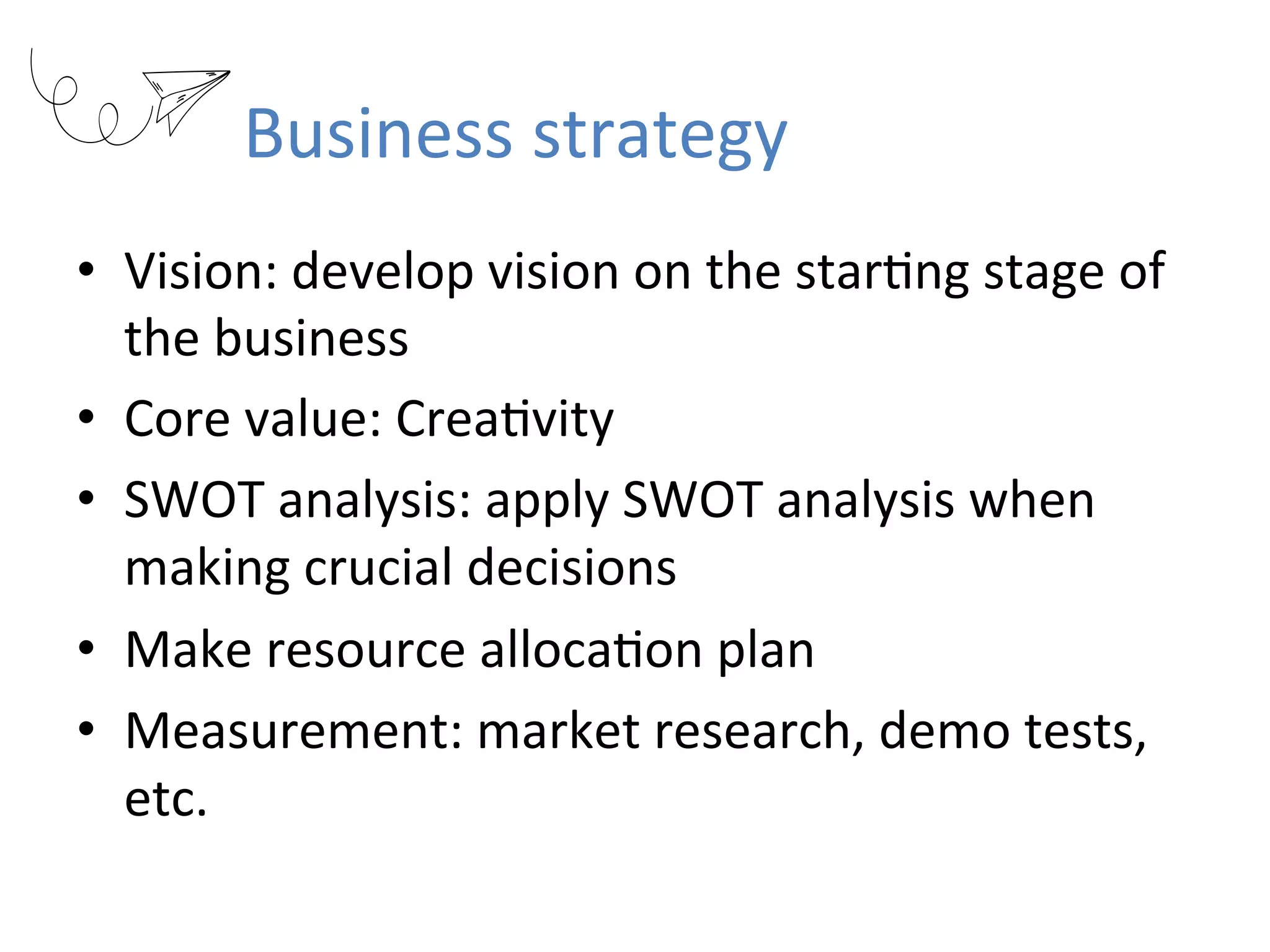 Business	strategy
•  Vision:	develop	vision	on	the	starRng	stage	of	
the	business	
•  Core	value:	CreaRvity	
•  SWOT	analysis:	apply	SWOT	analysis	when	
making	crucial	decisions	
•  Make	resource	allocaRon	plan	
•  Measurement:	market	research,	demo	tests,	
etc.	
 