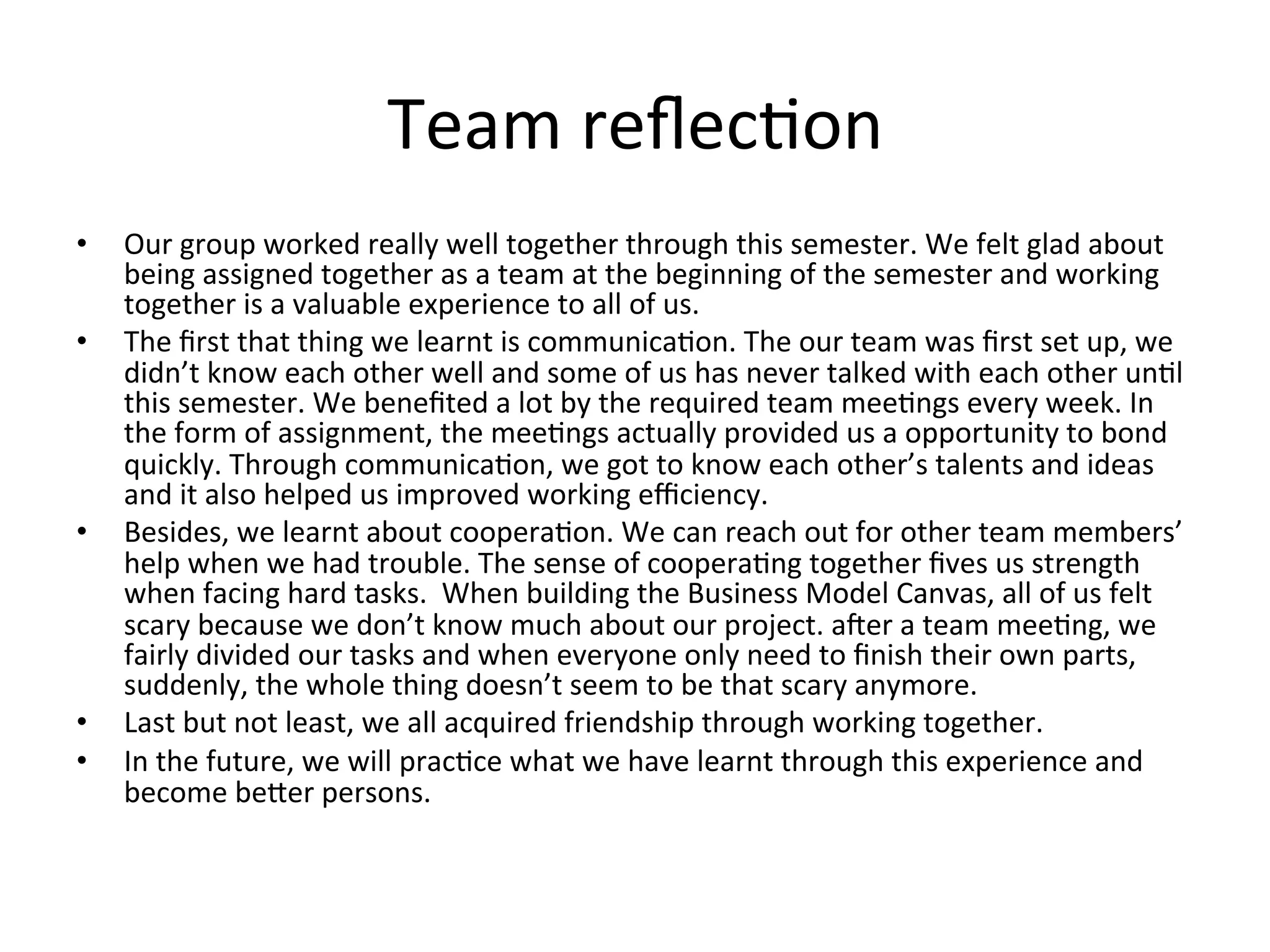 Team	reﬂecRon
•  Our	group	worked	really	well	together	through	this	semester.	We	felt	glad	about	
being	assigned	together	as	a	team	at	the	beginning	of	the	semester	and	working	
together	is	a	valuable	experience	to	all	of	us.		
•  The	ﬁrst	that	thing	we	learnt	is	communicaRon.	The	our	team	was	ﬁrst	set	up,	we	
didn’t	know	each	other	well	and	some	of	us	has	never	talked	with	each	other	unRl	
this	semester.	We	beneﬁted	a	lot	by	the	required	team	meeRngs	every	week.	In	
the	form	of	assignment,	the	meeRngs	actually	provided	us	a	opportunity	to	bond	
quickly.	Through	communicaRon,	we	got	to	know	each	other’s	talents	and	ideas	
and	it	also	helped	us	improved	working	eﬃciency.	
•  Besides,	we	learnt	about	cooperaRon.	We	can	reach	out	for	other	team	members’	
help	when	we	had	trouble.	The	sense	of	cooperaRng	together	ﬁves	us	strength	
when	facing	hard	tasks.		When	building	the	Business	Model	Canvas,	all	of	us	felt	
scary	because	we	don’t	know	much	about	our	project.	aper	a	team	meeRng,	we	
fairly	divided	our	tasks	and	when	everyone	only	need	to	ﬁnish	their	own	parts,	
suddenly,	the	whole	thing	doesn’t	seem	to	be	that	scary	anymore.		
•  Last	but	not	least,	we	all	acquired	friendship	through	working	together.		
•  In	the	future,	we	will	pracRce	what	we	have	learnt	through	this	experience	and	
become	beKer	persons.	
 