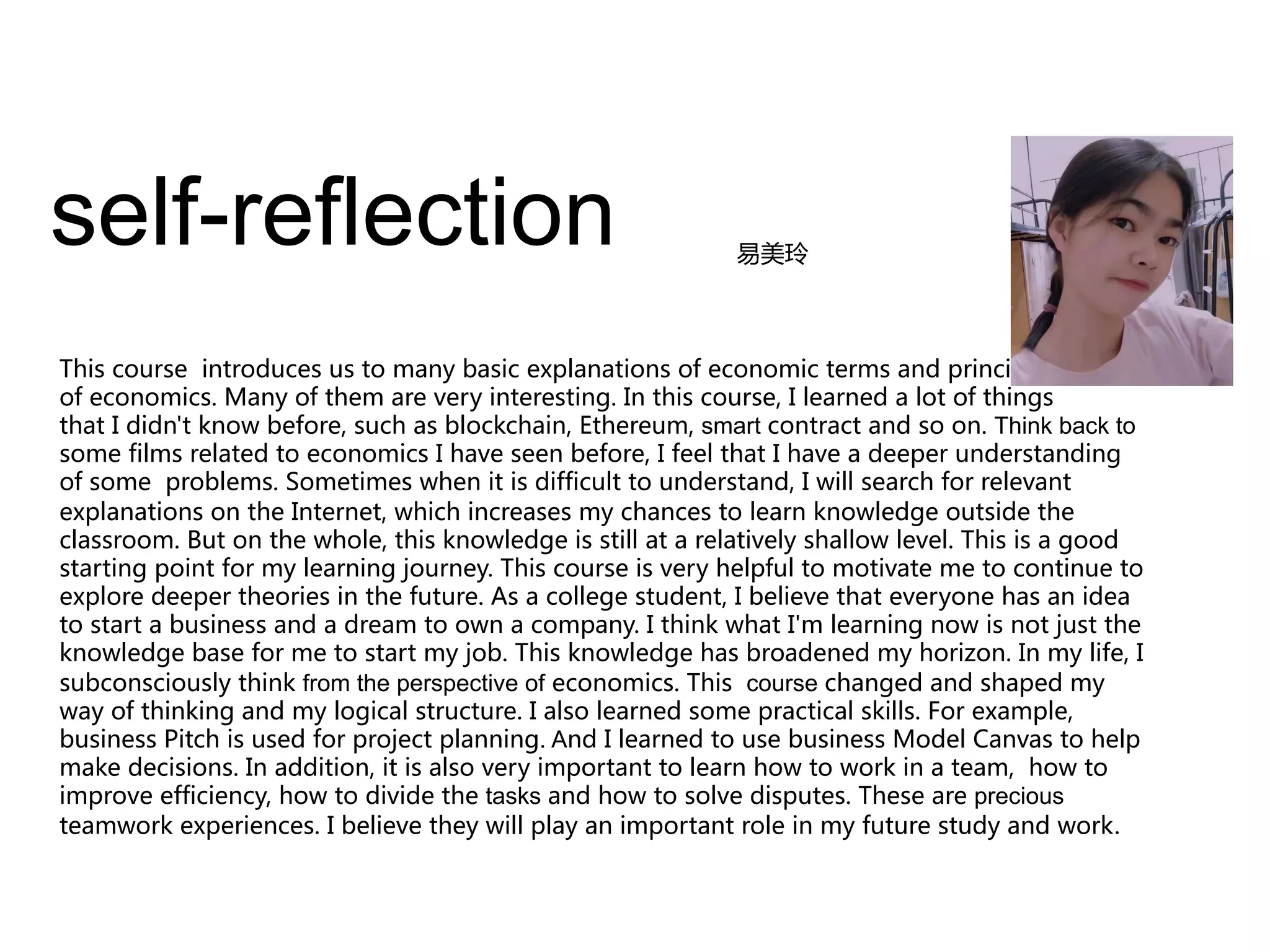 self-reflection
This course introduces us to many basic explanations of economic terms and principles
of economics. Many of them are very interesting. In this course, I learned a lot of things
that I didn't know before, such as blockchain, Ethereum, smart contract and so on. Think back to
some films related to economics I have seen before, I feel that I have a deeper understanding
of some problems. Sometimes when it is difficult to understand, I will search for relevant
explanations on the Internet, which increases my chances to learn knowledge outside the
classroom. But on the whole, this knowledge is still at a relatively shallow level. This is a good
starting point for my learning journey. This course is very helpful to motivate me to continue to
explore deeper theories in the future. As a college student, I believe that everyone has an idea
to start a business and a dream to own a company. I think what I'm learning now is not just the
knowledge base for me to start my job. This knowledge has broadened my horizon. In my life, I
subconsciously think from the perspective of economics. This course changed and shaped my
way of thinking and my logical structure. I also learned some practical skills. For example,
business Pitch is used for project planning. And I learned to use business Model Canvas to help
make decisions. In addition, it is also very important to learn how to work in a team, how to
improve efficiency, how to divide the tasks and how to solve disputes. These are precious
teamwork experiences. I believe they will play an important role in my future study and work.
易美玲
 