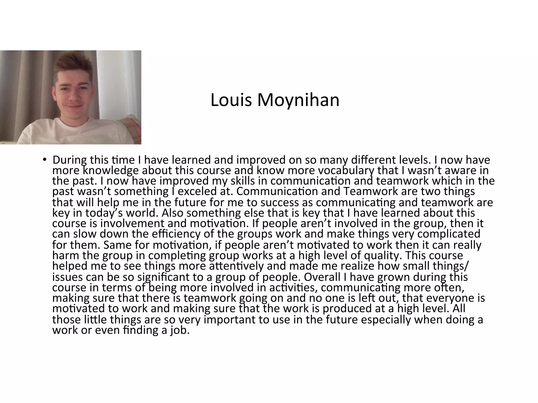 •  During	this	Rme	I	have	learned	and	improved	on	so	many	diﬀerent	levels.	I	now	have	
more	knowledge	about	this	course	and	know	more	vocabulary	that	I	wasn’t	aware	in	
the	past.	I	now	have	improved	my	skills	in	communicaRon	and	teamwork	which	in	the	
past	wasn’t	something	I	exceled	at.	CommunicaRon	and	Teamwork	are	two	things	
that	will	help	me	in	the	future	for	me	to	success	as	communicaRng	and	teamwork	are	
key	in	today’s	world.	Also	something	else	that	is	key	that	I	have	learned	about	this	
course	is	involvement	and	moRvaRon.	If	people	aren’t	involved	in	the	group,	then	it	
can	slow	down	the	eﬃciency	of	the	groups	work	and	make	things	very	complicated	
for	them.	Same	for	moRvaRon,	if	people	aren’t	moRvated	to	work	then	it	can	really	
harm	the	group	in	compleRng	group	works	at	a	high	level	of	quality.	This	course	
helped	me	to	see	things	more	aKenRvely	and	made	me	realize	how	small	things/
issues	can	be	so	signiﬁcant	to	a	group	of	people.	Overall	I	have	grown	during	this	
course	in	terms	of	being	more	involved	in	acRviRes,	communicaRng	more	open,	
making	sure	that	there	is	teamwork	going	on	and	no	one	is	lep	out,	that	everyone	is	
moRvated	to	work	and	making	sure	that	the	work	is	produced	at	a	high	level.	All	
those	liKle	things	are	so	very	important	to	use	in	the	future	especially	when	doing	a	
work	or	even	ﬁnding	a	job.		
Louis	Moynihan	
 