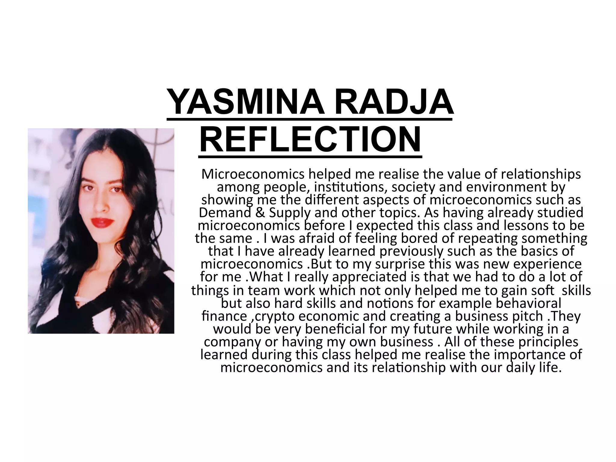 YASMINA RADJA
REFLECTION
Microeconomics	helped	me	realise	the	value	of	relaRonships	
among	people,	insRtuRons,	society	and	environment	by	
showing	me	the	diﬀerent	aspects	of	microeconomics	such	as	
Demand	&	Supply	and	other	topics.	As	having	already	studied	
microeconomics	before	I	expected	this	class	and	lessons	to	be	
the	same	.	I	was	afraid	of	feeling	bored	of	repeaRng	something	
that	I	have	already	learned	previously	such	as	the	basics	of	
microeconomics	.But	to	my	surprise	this	was	new	experience	
for	me	.What	I	really	appreciated	is	that	we	had	to	do	a	lot	of	
things	in	team	work	which	not	only	helped	me	to	gain	sop		skills	
but	also	hard	skills	and	noRons	for	example	behavioral	
ﬁnance	,crypto	economic	and	creaRng	a	business	pitch	.They	
would	be	very	beneﬁcial	for	my	future	while	working	in	a	
company	or	having	my	own	business	.	All	of	these	principles	
learned	during	this	class	helped	me	realise	the	importance	of	
microeconomics	and	its	relaRonship	with	our	daily	life.		
	
 