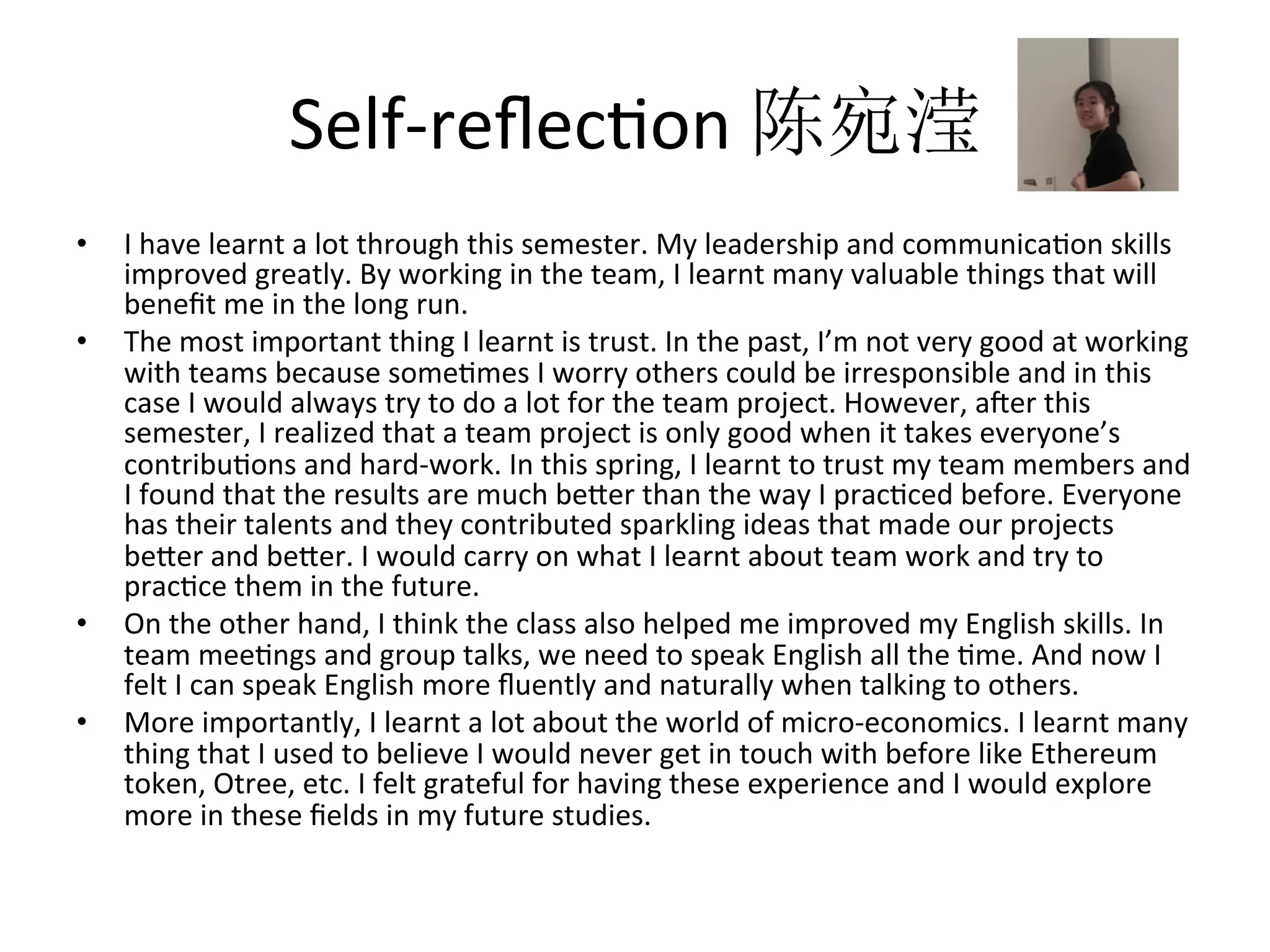 Self-reﬂecRon	陈宛滢
•  I	have	learnt	a	lot	through	this	semester.	My	leadership	and	communicaRon	skills	
improved	greatly.	By	working	in	the	team,	I	learnt	many	valuable	things	that	will	
beneﬁt	me	in	the	long	run.	
•  The	most	important	thing	I	learnt	is	trust.	In	the	past,	I’m	not	very	good	at	working	
with	teams	because	someRmes	I	worry	others	could	be	irresponsible	and	in	this	
case	I	would	always	try	to	do	a	lot	for	the	team	project.	However,	aper	this	
semester,	I	realized	that	a	team	project	is	only	good	when	it	takes	everyone’s	
contribuRons	and	hard-work.	In	this	spring,	I	learnt	to	trust	my	team	members	and	
I	found	that	the	results	are	much	beKer	than	the	way	I	pracRced	before.	Everyone	
has	their	talents	and	they	contributed	sparkling	ideas	that	made	our	projects	
beKer	and	beKer.	I	would	carry	on	what	I	learnt	about	team	work	and	try	to	
pracRce	them	in	the	future.	
•  On	the	other	hand,	I	think	the	class	also	helped	me	improved	my	English	skills.	In	
team	meeRngs	and	group	talks,	we	need	to	speak	English	all	the	Rme.	And	now	I	
felt	I	can	speak	English	more	ﬂuently	and	naturally	when	talking	to	others.	
•  More	importantly,	I	learnt	a	lot	about	the	world	of	micro-economics.	I	learnt	many	
thing	that	I	used	to	believe	I	would	never	get	in	touch	with	before	like	Ethereum	
token,	Otree,	etc.	I	felt	grateful	for	having	these	experience	and	I	would	explore	
more	in	these	ﬁelds	in	my	future	studies.
 