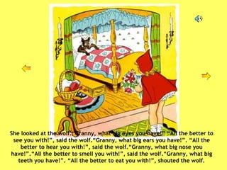 She looked at the wolf.“Granny, what big eyes you have!” “All the better to see you with!”, said the wolf.“Granny, what big ears you have!”. “All the better to hear you with!”, said the wolf.“Granny, what big nose you have!”.“All the better to smell you with!”, said the wolf.“Granny, what big teeth you have!”. “All the better to eat you with!”, shouted the wolf. 