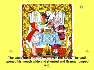The woodcutter hit the wolf over the head. The wolf opened his mouth wide and shouted and Granny jumped out. 