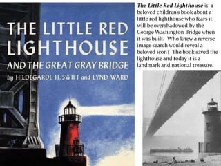 The Little Red Lighthouse is a
beloved children’s book about a
little red lighthouse who fears it
will be overshadowed by the
George Washington Bridge when
it was built. Who knew a reverse
image search would reveal a
beloved icon? The book saved the
lighthouse and today it is a
landmark and national treasure.
 