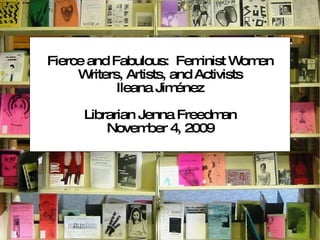 Fierce and Fabulous:  Feminist Women Writers, Artists, and Activists Ileana Jiménez Librarian Jenna Freedman November 4, 2009 