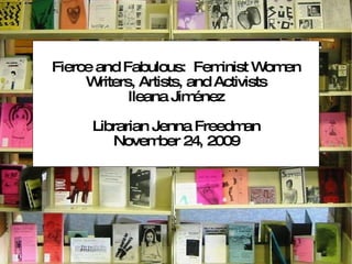 Fierce and Fabulous:  Feminist Women Writers, Artists, and Activists Ileana Jiménez Librarian Jenna Freedman November 24, 2009 