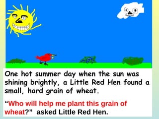 One hot summer day when the sun was shining brightly, a Little Red Hen found a small, hard grain of wheat. “ Who will help me plant this grain of wheat ?”  asked Little Red Hen. 