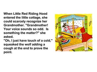 When Little Red Riding Hood entered the little cottage, she could scarcely recognize her Grandmother. "Grandmother!  Your voice sounds so odd.  Is something the matter?" she asked. "Oh, I just have touch of a cold," squeaked the wolf adding a cough at the end to prove the point. 