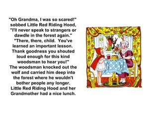 "Oh Grandma, I was so scared!"  sobbed Little Red Riding Hood, "I'll never speak to strangers or dawdle in the forest again." "There, there, child.  You've learned an important lesson.  Thank goodness you shouted loud enough for this kind woodsman to hear you!" The woodsman knocked out the wolf and carried him deep into the forest where he wouldn't bother people any longer. Little Red Riding Hood and her Grandmother had a nice lunch. 