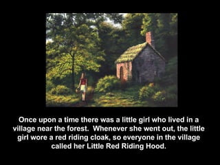 Once upon a time t here was a little girl who lived in a village near the forest.  Whenever she went out, the little girl wore a red riding cloak, so everyone in the village called her Little Red Riding Hood. 