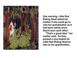 One morning, Little Red Riding Hood asked her mother if she could go to visit her grandmother as it had been awhile since they'd seen each other. "That's a good idea," her mother said.  So they packed a nice basket for Little Red Riding Hood to take to her grandmother. 