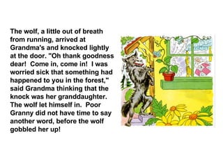 The wolf, a little out of breath from running, arrived at Grandma's and knocked lightly at the door. "Oh thank goodness dear!  Come in, come in!  I was worried sick that something had happened to you in the forest," said Grandma thinking that the knock was her granddaughter. The wolf let himself in.  Poor Granny did not have time to say another word, before the wolf gobbled her up! 