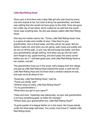 Little Red Riding Hood<br />Once upon a time there was a dear little girl who was loved by every one who looked at her, but most of all by her grandmother, and there was nothing that she would not have given to the child. Once she gave her a little cap of red velvet, which suited her so well that she would never wear anything else. So she was always called Little Red Riding Hood.<br />One day her mother said to her, quot;
Come, Little Red Riding Hood, here is a piece of cake and a bottle of wine. Take them to your grandmother, she is ill and weak, and they will do her good. Set out before it gets hot, and when you are going, walk nicely and quietly and do not run off the path, or you may fall and break the bottle, and then your grandmother will get nothing. And when you go into her room, don't forget to say, good-morning, and don't peep into every corner before you do it.quot;
 I will take great care, said Little Red Riding Hood to her mother, and left.<br />The grandmother lived out in the wood, half a league from the village, and just as Little Red Riding Hood entered the wood, a wolf met her. Little Red Riding Hood did not know what a wicked creature he was, and was not at all afraid of him.<br />quot;
Good-day, Little Red Riding Hood,quot;
 said he.quot;
Thank you kindly, wolf.quot;
quot;
Whither away so early, Little Red Riding Hood?quot;
quot;
To my grandmother's.quot;
quot;
What have you got in your apron?quot;
<br />quot;
Cake and wine. Yesterday was baking-day, so poor sick grandmother is to have something good, to make her stronger.quot;
quot;
Where does your grandmother live, Little Red Riding Hood?quot;
<br />quot;
A good quarter of a league farther on in the wood. Her house stands under the three large oak-trees. You surely must know it,quot;
 replied Little Red Riding Hood.<br />The wolf thought to himself, quot;
What a tender young creature. She will be better to eat than the old woman. I must act carefully.quot;
 So he walked for a short time by the side of Little Red Riding Hood, and then he said, quot;
See Little Red Riding Hood, how pretty the flowers are about here — why do you not look around? I believe, too, that you do not hear how sweetly the little birds are singing; you walk gravely along as if you were going to school, while everything else out here in the wood is very merry.”<br />Little Red Riding Hood raised her eyes, and when she saw the sunbeams dancing here and there through the trees, and pretty flowers growing everywhere, she thought, 'Suppose I take grandmother a rose. That would please her too. It is so early in the day that I shall still get there in good time.' And so she ran from the path into the wood to look for a rose.<br />Meanwhile the wolf ran straight to the grandmother's house and knocked at the door.quot;
Who is there?quot;
quot;
Little Red Riding Hood,quot;
 replied the wolf. quot;
I am bringing cake and wine. Open the door.quot;
<br />quot;
Lift the latch,quot;
 called out the grandmother, quot;
I am too weak, and cannot get up.quot;
<br />