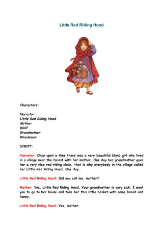 Little Red Riding Hood




Characters:

Narrator
Little Red Riding Hood
Mother
Wolf
Grandmother
Woodsman

SCRIPT:

Narrator: Once upon a time there was a very beautiful blond girl who lived
in a village near the forest with her mother. One day her grandmother gave
her a very nice red riding cloak, that is why everybody in the village called
her Little Red Riding Hood. One day…

Little Red Riding Hood: Did you call me, mother?

Mother: Yes, Little Red Riding Hood. Your grandmother is very sick. I want
you to go to her house and take her this little basket with some bread and
honey.

Little Red Riding Hood: Yes, mother.
 