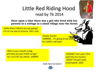 Little Red Riding Hood 
read by 7b 2014 
Once upon a time there was a girl who lived with her 
parents in a cottage in a small village near the forest. 
-Knock, knock! 
-GRRRRR… I’m going to eat you 
for LUNCH, old lady! 
Click here to listen! 
-Hello there! Where are you going? 
-I’m on my way to Granny. She’s sick. 
-Why is your mouth so big, 
and why are your teeth so big? 
-So I can EAT you better. GRRRR! 
-ZZZZZZZ! Yam-yam! (The 
wolf licks his mouth.) 
-ZZZZZ! The girl really 
tasted good…ZZZZ 
