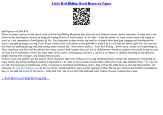 Little Red Riding Hood Research Paper
Intelligence in Little Red
There are many versions of the classic story of Little Red Riding Hood and they all come with different names, details and ideas. A main idea in the
stories is that intelligence can end up being the saving factor in a bad situation. In fact that is what the authors of these stories seem to be trying to
teach us is the importance of intelligence in life. The characters in these stories can teach us so much about how just stopping and thinking before
you act can end up being a saving factor. These stories aren't really about a little girl who is tricked by a wolf, they are about a girl who does not use
her brain and ends up getting hurt, and hurting others around her. These stories such as, "Little Red Riding ... Show more content on Helpwriting.net ...
They might just look like little kid stories, but when a person looks further they can see all of the lessons that these authors were really trying to teach
us when we were children. One of the main ideas of the stories is intelligence and how it can have an impact on children listening to one's parents,
people dealing with strangers, and using common sense.
In these stories the authors' and the actions of the characters expresses without ever saying anything directly outright the importance of listening to
one's parents and acting intelligent, and how important it is to listen to one's parents, because they often know more than children think. The way this
ties into the main idea of intelligence is that if someone is intelligent and thinking clearly, they will do the right thing by obeying their parents. The
character of Little Red Riding Hood in the two stories mentioned above does just the opposite of that. She not only ignores her mother's command to
stay on the path but in one of the stories, "Little Red Cap" she strays off of the path and starts picking flowers, because she is sure
... Get more on HelpWriting.net ...
 