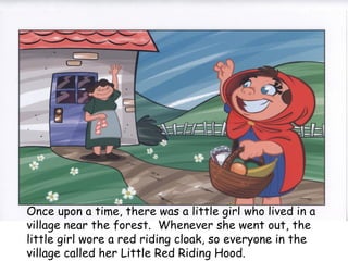 Once upon a time, there was a little girl who lived in a
village near the forest.  Whenever she went out, the
little girl wore a red riding cloak, so everyone in the
village called her Little Red Riding Hood.
 