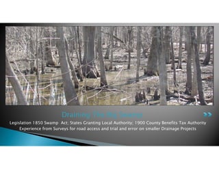 Draining The Big Swamp
Legislation 1850 Swamp Act; States Granting Local Authority; 1900 County Benefits Tax Authority
Experience from Surveys for road access and trial and error on smaller Drainage Projects
 