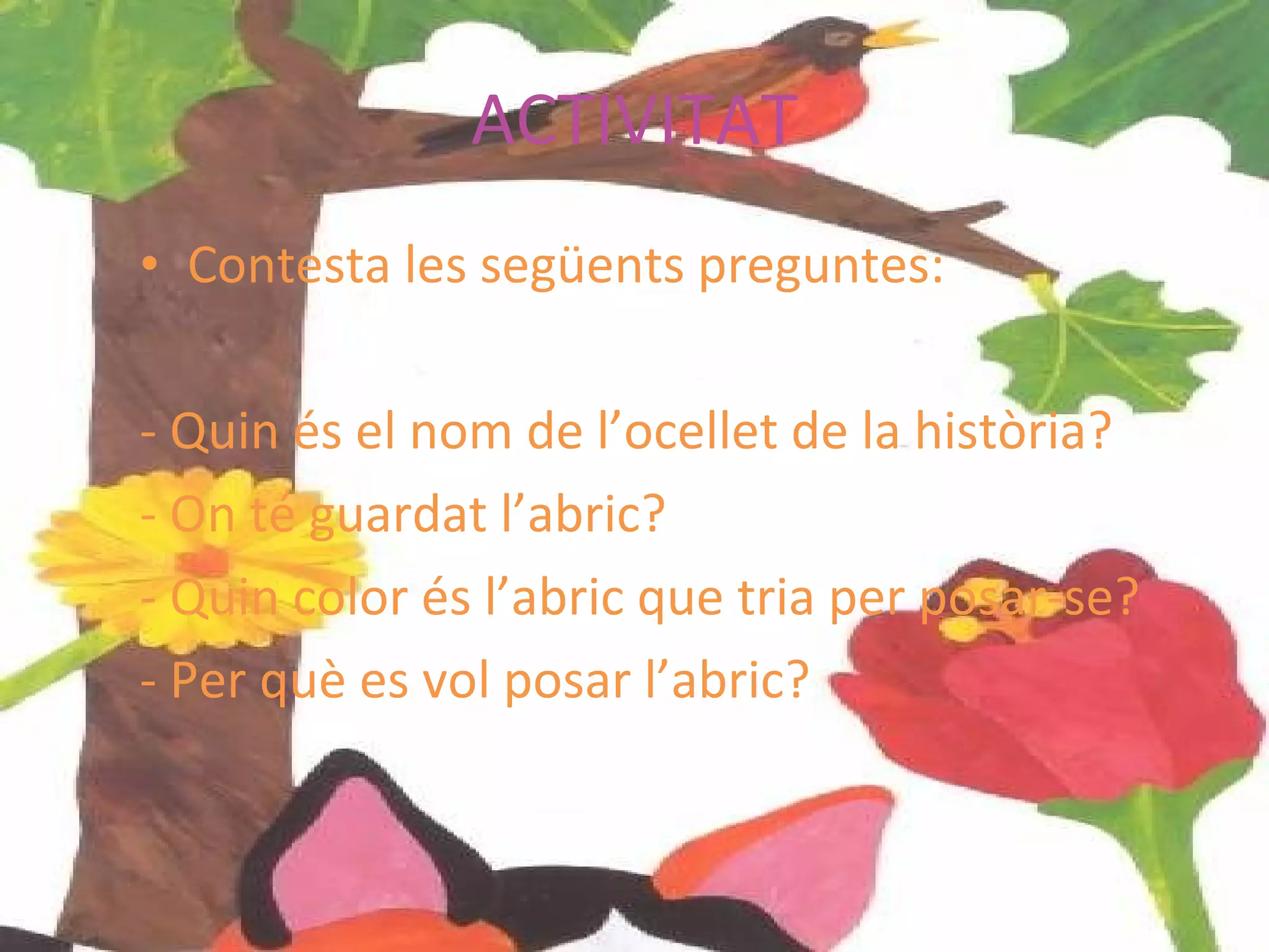 ACTIVITAT Contesta les següents preguntes: - Quin és el nom de l’ocellet de la història? - On té guardat l’abric? - Quin color és l’abric que tria per posar-se? - Per què es vol posar l’abric? 