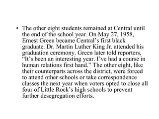 The other eight students remained at Central until the end of the school year. On May 27, 1958, Ernest Green became Central’s first black graduate. Dr. Martin Luther King Jr. attended his graduation ceremony. Green later told reporters, “It’s been an interesting year. I’ve had a course in human relations first hand.” The other eight, like their counterparts across the district, were forced to attend other schools or take correspondence classes the next year when voters opted to close all four of Little Rock’s high schools to prevent further desegregation efforts. 