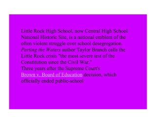Little Rock High School, now Central High School National Historic Site, is a national emblem of the often violent struggle over school desegregation.  Parting the Waters  author Taylor Branch calls the Little Rock crisis "the most severe test of the Constitution since the Civil War."  Three years after the Supreme Court's  Brown v. Board of Education  decision, which officially ended public-school  