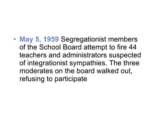 May 5, 1959  Segregationist members of the School Board attempt to fire 44 teachers and administrators suspected of integrationist sympathies. The three moderates on the board walked out, refusing to participate 