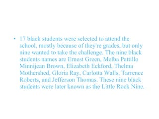 17 black students were selected to attend the school, mostly because of they're grades, but only nine wanted to take the challenge. The nine black students names are Ernest Green, Melba Pattillo Minnijean Brown, Elizabeth Eckford, Thelma Mothershed, Gloria Ray, Carlotta Walls, Tarrence Roberts, and Jefferson Thomas. These nine black students were later known as the Little Rock Nine.  