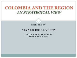 COLOMBIA AND THE REGION 
AN STRATEGICAL VIEW 
REMARKS BY 
ALVARO URIBE VÉLEZ 
LIT TLE ROCK, ARKANSAS 
NOVEMBER 2 201 1 
 