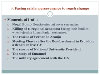 7. Facing crisis: perseverance to reach change 
 Moments of truth: 
1. Nogal Bomb: Bogota cries but never surrenders 
2. Killing of 11 regional senators: Facing their families 
when rejecting humanitarian exchanges. 
3. The rescue of Fernando Araujo 
4. Meeting Chavez after the Bombardment in Ecuador: 
a debate in live T.V 
5. The rescue of National University President 
6. The story of Emanuel 
7. The military agreement with the U.S 
 