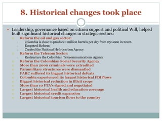 8. Historical changes took place 
 Leadership, governance based on citizen support and political Will, helped 
built significant historical changes in strategic sectors: 
 Reform the oil and gas sector: 
1. Colombia is close to produce 1 million barrels per day from 250.000 in 2002. 
2. Ecopetrol Reform 
3. Created the National Hydrocarbon Agency 
 Reform the Telecom Sector: 
1. Restructure the Colombian Telecommunications Agency 
 Reform the Colombian Social Security Agency 
 More than 2000 criminals were extradited 
 Paramilitary structures were dismantled 
 FARC suffered its biggest historical defeats 
 Colombia experienced its largest historical FDI flows 
 Biggest historical reduction in illicit crops 
 More than 10 FTA’s signed and negotiated 
 Largest historical health and education coverage 
 Largest historical credit expansion 
 Largest historical tourism flows to the country 
 