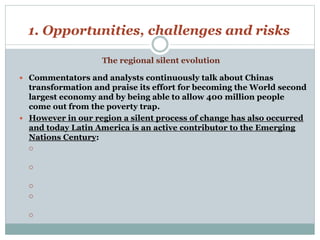 1. Opportunities, challenges and risks 
 Commentators and analysts continuously talk about Chinas 
transformation and praise its effort for becoming the World second 
largest economy and by being able to allow 400 million people 
come out from the poverty trap. 
 However in our region a silent process of change has also occurred 
and today Latin America is an active contributor to the Emerging 
Nations Century: 
 
 
 
 
 
The regional silent evolution 
 