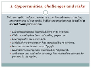 1. Opportunities, challenges and risks 
Between 1980 and 2010 we have experienced an outstanding 
improvement of our social indicators in what can be called a 
social transformation: 
 Life expectancy has increased from 65 to 75 years. 
 Child mortality has been reduced by 50 per cent. 
 Literacy rates are above 94%. 
 Mobile phone penetration has increased by 78 per cent. 
 Internet access has increased by 33% 
 Healthcare coverage has increased by 50 percent. 
 And water and sanitation coverage has reached on average 80 
per cent in the region. 
 