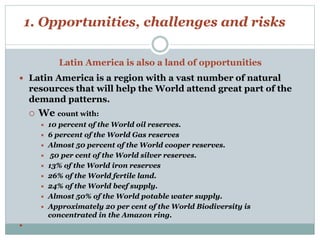 1. Opportunities, challenges and risks 
Latin America is also a land of opportunities 
 Latin America is a region with a vast number of natural 
resources that will help the World attend great part of the 
demand patterns. 
 We count with: 
 10 percent of the World oil reserves. 
 6 percent of the World Gas reserves 
 Almost 50 percent of the World cooper reserves. 
 50 per cent of the World silver reserves. 
 13% of the World iron reserves 
 26% of the World fertile land. 
 24% of the World beef supply. 
 Almost 50% of the World potable water supply. 
 Approximately 20 per cent of the World Biodiversity is 
concentrated in the Amazon ring. 
 
 