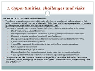 1. Opportunities, challenges and risks 
The SECRET BEHIND Latin American Success 
 This change process is a consequence of the principles that a group of countries have adopted as their 
policy cornerstone. Brazil, Mexico, Colombia, Chile, Peru and Uruguay represent 70 per cent 
of the region’s population and 75% of the regional GDP. 
 This group of countries have common characteristics that explain their outstanding performance: 
1. The strengthening of Liberal Democracy 
2. The adoption of an institutional Framework in favor of foreign and national investment. 
3. The construction of a sound and sustainable social safety net. 
4. The expansion of export markets and the commercial integration with the World (FTA’s) 
5. A public administration driven by results. 
6. A sound Macroeconomic Administration driven by fiscal and monetary prudence. 
7. Better regulatory environment 
8. Construction of strategic infrastructure. 
9. The consolidation of an innovation agenda leaded by an improvement in education. 
10. A well capitalized financial sector and the constant expansion of financial services. 
 Today countries like Panama, Dominican Republic, Costa Rica, Salvador, Guatemala, 
Honduras, Belize, Paraguay, as well as most of the Caribbean States, are following that 
line of behavior 
 