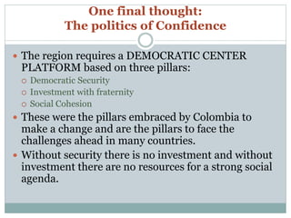 One final thought: 
The politics of Confidence 
 The region requires a DEMOCRATIC CENTER 
PLATFORM based on three pillars: 
 Democratic Security 
 Investment with fraternity 
 Social Cohesion 
 These were the pillars embraced by Colombia to 
make a change and are the pillars to face the 
challenges ahead in many countries. 
 Without security there is no investment and without 
investment there are no resources for a strong social 
agenda. 
 