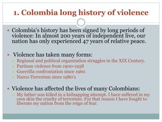 1. Colombia long history of violence 
 Colombia’s history has been signed by long periods of 
violence: In almost 200 years of independent live, our 
nation has only experienced 47 years of relative peace. 
 Violence has taken many forms: 
 Regional and political organization struggles in the XIX Century. 
 Partisan violence from 1900-1958 
 Guerrilla confrontation since 1960 
 Narco-Terrorism since 1980’s 
 Violence has affected the lives of many Colombians: 
 My father was killed in a kidnapping attempt. I have suffered in my 
own skin the cruelty of terrorism. For that reason I have fought to 
liberate my nation from the reign of fear. 
 