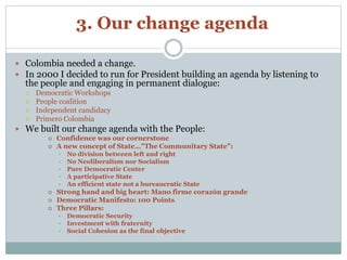 3. Our change agenda 
 Colombia needed a change. 
 In 2000 I decided to run for President building an agenda by listening to 
the people and engaging in permanent dialogue: 
 Democratic Workshops 
 People coalition 
 Independent candidacy 
 Primero Colombia 
 We built our change agenda with the People: 
 Confidence was our cornerstone 
 A new concept of State…”The Communitary State”: 
• No division between left and right 
• No Neoliberalism nor Socialism 
• Pure Democratic Center 
• A participative State 
• An efficient state not a bureaucratic State 
 Strong hand and big heart: Mano firme corazón grande 
 Democratic Manifesto: 100 Points 
 Three Pillars: 
• Democratic Security 
• Investment with fraternity 
• Social Cohesion as the final objective 
 
