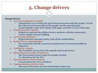 5. Change drivers 
Change Drivers 
1. 306 Communitarian Councils 
• Changed the way in which the government connects with the people. For the 
first time Government talks to the people not the armed groups. 
• People initially made their claims with anger and after 8 years with hope 
2. Weekly Security Councils 
• Helped us confront the military forces statistics with the community. 
• Great example of trust building 
3. 52 Economic dialogues 
• Helped discuss economic policy with all the stakeholders 
4. Result Driven Administration 
• We created the SIGOB a system to monitor how Government fulfils its 
objectives 
5. Leading by example 
• The President was on top of the agenda and involved 24/7 
6. Direct Democracy (Sate of opinion) 
• The Government always open for people scrutiny 
• T.V Questions for the FTA 
7. Determination to find solutions 
• Less promises but more solutions 
8. Communication with the truth 
• The case of Governor Gaviria and Minister Echeverry 
 
