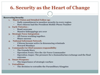 6. Security as the Heart of Change 
Recovering Security 
1. Macro Vision and Detailed Follow up: 
• Daily commitment to monitor security in every region. 
• How citizens had the President Mobile Phone Number 
2. Early Victories : 
• Road caravans 
• Massive kidnappings are over 
3. Strategic Force Integration 
• All Forces working together. 
• Share success 
4. National Informant Network 
• Citizens became active in denouncing criminals 
• Reward Mondays 
5. Commander in Chief assumes responsibility 
• The Granda Story 
• Operation Fenix: Fire the Air Force Commander 
• Operation Jaque: The pressure for a humanitarian exchange and the final 
outcome 
6. Smart Weapons: 
• The importance of strategic warfare 
7. Extradition: 
• The decision to extradite the Paramilitary Kingpins 
 