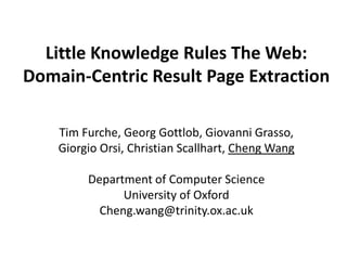Little Knowledge Rules The Web:
Domain-Centric Result Page Extraction

    Tim Furche, Georg Gottlob, Giovanni Grasso,
    Giorgio Orsi, Christian Scallhart, Cheng Wang

         Department of Computer Science
               University of Oxford
           Cheng.wang@trinity.ox.ac.uk
 