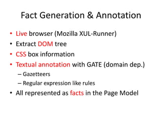 Fact Generation & Annotation
•   Live browser (Mozilla XUL-Runner)
•   Extract DOM tree
•   CSS box information
•   Textual annotation with GATE (domain dep.)
    – Gazetteers
    – Regular expression like rules
• All represented as facts in the Page Model
 