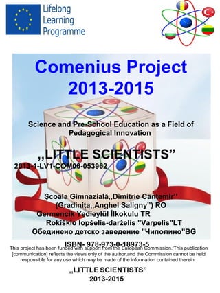 Comenius Project
2013-2015
Science and Pre-School Education as a Field of
Pedagogical Innovation
,,LITTLE SCIENTISTS”
2013-1-LV1-COM06-053962
Şcoala Gimnazială,,Dimitrie Cantemir’’
(Gradiniţa,,Anghel Saligny”) RO
Germencik Yedieylül İlkokulu TR
Rokiškio lopšelis-darželis "Varpelis"LT
Обединено детско заведение "Чиполино"BG
ISBN- 978-973-0-18973-5This project has been funded with support from the European Commission.‘This publication
[communication] reflects the views only of the author,and the Commission cannot be held
responsible for any use which may be made of the information contained therein.
 