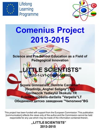 Comenius Project
2013-2015
Science and Pre-School Education as a Field of
Pedagogical Innovation
,,LITTLE SCIENTISTS”
2013-1-LV1-COM06-053962
Şcoala Gimnazială,,Dimitrie Cantemir’’ RO
Germencik Yedieylül İlkokulu TR
Rokiškio lopšelis-darželis "Varpelis"LT
Обединено детско заведение "Чиполино"BG
ISBN- 978-973-0-18973-5
This project has been funded with support from the European Commission.‘This publication
[communication] reflects the views only of the author,and the Commission cannot be held
responsible for any use which may be made of the information contained therein.
 