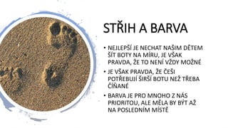 STŘIH A BARVA
• NEJLEPŠÍ JE NECHAT NAŠIM DĚTEM
ŠÍT BOTY NA MÍRU, JE VŠAK
PRAVDA, ŽE TO NENÍ VŽDY MOŽNÉ
• JE VŠAK PRAVDA, ŽE ČEŠI
POTŘEBUJÍ ŠIRŠÍ BOTU NEŽ TŘEBA
ČÍŇANÉ
• BARVA JE PRO MNOHO Z NÁS
PRIORITOU, ALE MĚLA BY BÝT AŽ
NA POSLEDNÍM MÍSTĚ
 