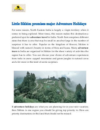 Little Sikkim promises major Adventure Holidays
For some reason, North Eastern India is largely a virgin territory when it
comes to being explored. Most times, this reason makes this destination a
preferred spot for adventure travel in India. North East comprises different
states but there is one that may be small in area but large in the number of
surprises it has to offer. Popular as the kingdom of flowers, Sikkim is
blessed with nature’s bounty in terms of flora and fauna. Many adventure
tours in India are organized in Sikkim for the sheer variety of activities the
region has to offer. You can choose your choice of adventure experiences
from treks in snow capped mountains and green jungles to natural caves
and a lot more in this land of scenic surprises.
If adventure holidays are what you are planning for in your next vacation;
then Sikkim is one region you should be giving top priority to. Here are
priority destinations in this land that should not be missed.
 