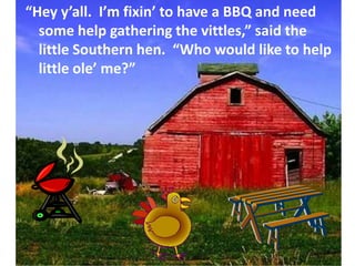 “Hey y’all.  I’m fixin’ to have a BBQ and need some help gathering the vittles,” said the little Southern hen.  “Who would like to help little ole’ me?”