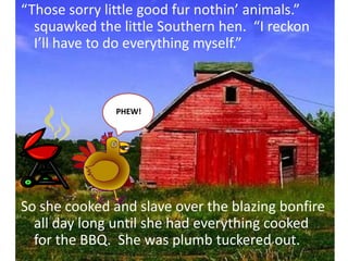 “Those sorry little good fur nothin’ animals.” squawked the little Southern hen.  “I reckon I’ll have to do everything myself.”So she cooked and slave over the blazing bonfire all day long until she had everything cooked for the BBQ.  She was plumb tuckered out.     PHEW!