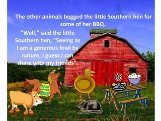 The other animals begged the little Southern hen for some of her BBQ.  "Well," said the little Southern hen, "Seeing as I am a generous fowl by nature, I guess I can share with my friends".